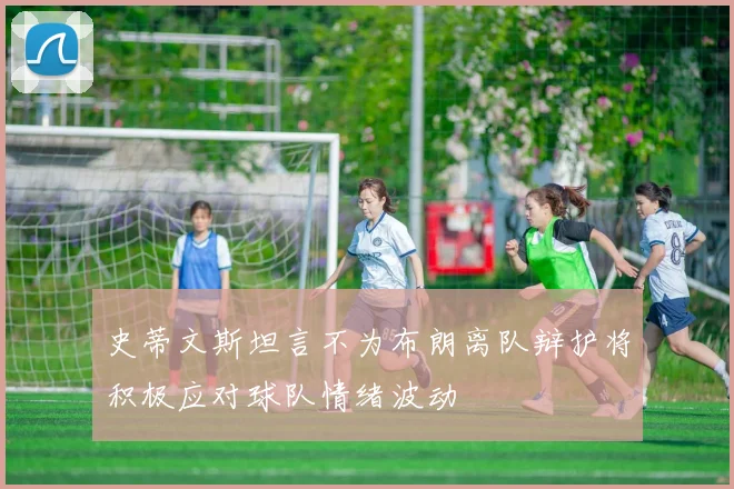 史蒂文斯坦言不为布朗离队辩护将积极应对球队情绪波动