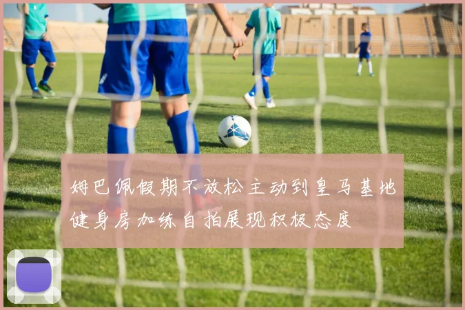 姆巴佩假期不放松主动到皇马基地健身房加练自拍展现积极态度