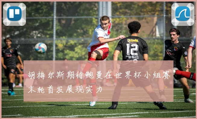 胡梅尔斯期待鲍曼在世界杯小组赛末轮首发展现实力
