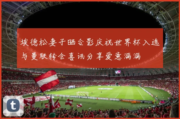 埃德松妻子晒合影庆祝世界杯入选与曼联转会喜讯分享爱意满满