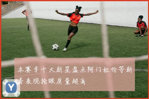 本赛季十大新星盘点阿门杜伦等新秀表现抢眼质量超高