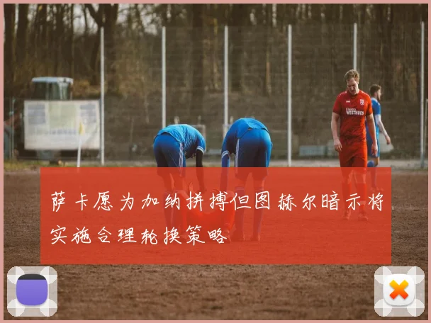 萨卡愿为加纳拼搏但图赫尔暗示将实施合理轮换策略