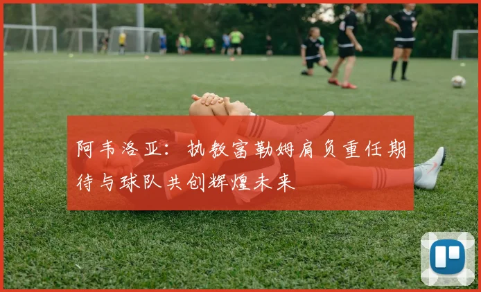 阿韦洛亚：执教富勒姆肩负重任期待与球队共创辉煌未来