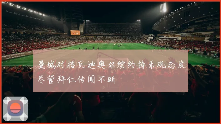 曼城对格瓦迪奥尔续约持乐观态度尽管拜仁传闻不断