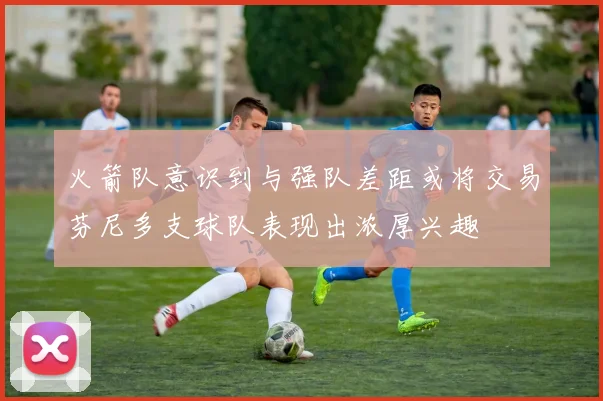 火箭队意识到与强队差距或将交易芬尼多支球队表现出浓厚兴趣