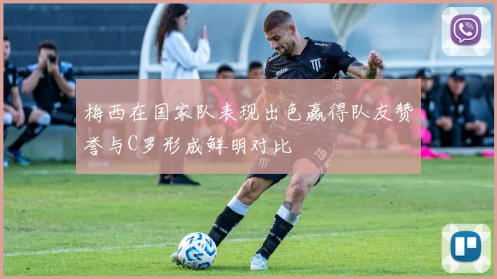 梅西在国家队表现出色赢得队友赞誉与C罗形成鲜明对比