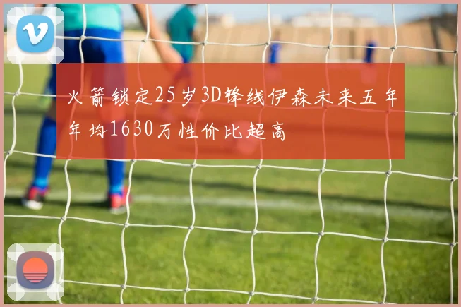 火箭锁定25岁3D锋线伊森未来五年年均1630万性价比超高